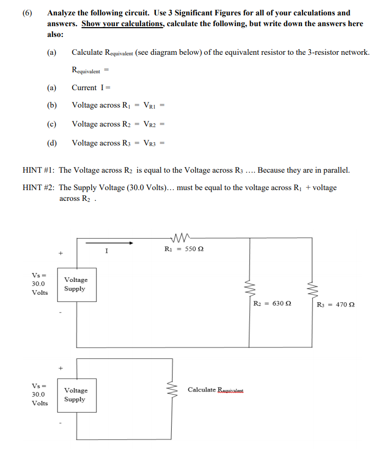 (6)
Analyze the following circuit. Use 3 Significant Figures for all of your calculations and
answers. Show your calculations, calculate the following, but write down the answers here
also:
(a)
Calculate Requivalent (see diagram below) of the equivalent resistor to the 3-resistor network.
Roquivalent
(a)
Current I=
(b)
Voltage across RỊ
VRI
(c)
Voltage across R2
VR2
(d)
Voltage across R3 = VR3 =
HINT #1: The Voltage across R2 is equal to the Voltage across R3 .. Because they are in parallel.
HINT #2: The Supply Voltage (30.0 Volts)... must be equal to the voltage across R1 + voltage
across R2 .
Ri = 550 2
Vs =
Voltage
30.0
Supply
Volts
R2 = 630 2
R3 = 470 2
+
Vs =
Voltage
Calculate Reauisalent
30.0
Supply
Volts
||

