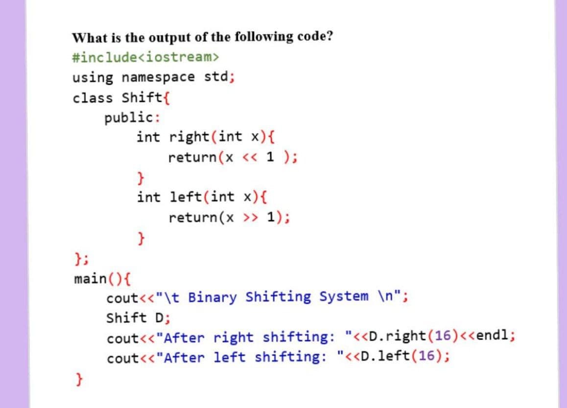 What is the output of the following code?
#include<iostream>
using namespace std;
class Shift{
public:
int right(int x){
return(x << 1 );
int left(int x){
return(x >> 1);
}
};
main(){
cout<<"\t Binary Shifting System \n";
Shift D;
cout<<"After right shifting: "<<D.right(16)<<endl;
cout<<"After left shifting: "<<D.left(16);
