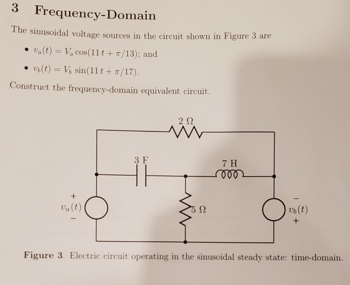 3
Frequency-Domain
The sinusoidal voltage sources in the circuit shown in Figure 3 are
• va(t) = Va cos(11 t + 7/13); and
vo(t) = V, sin(1lt+7/17).
Construct the frequency-domain equivalent circuit.
2 N
3 F
7 H
vo(t)
Va(t)
Figure 3. Electric circuit operating in the sinusoidal steady state: time-domain.
