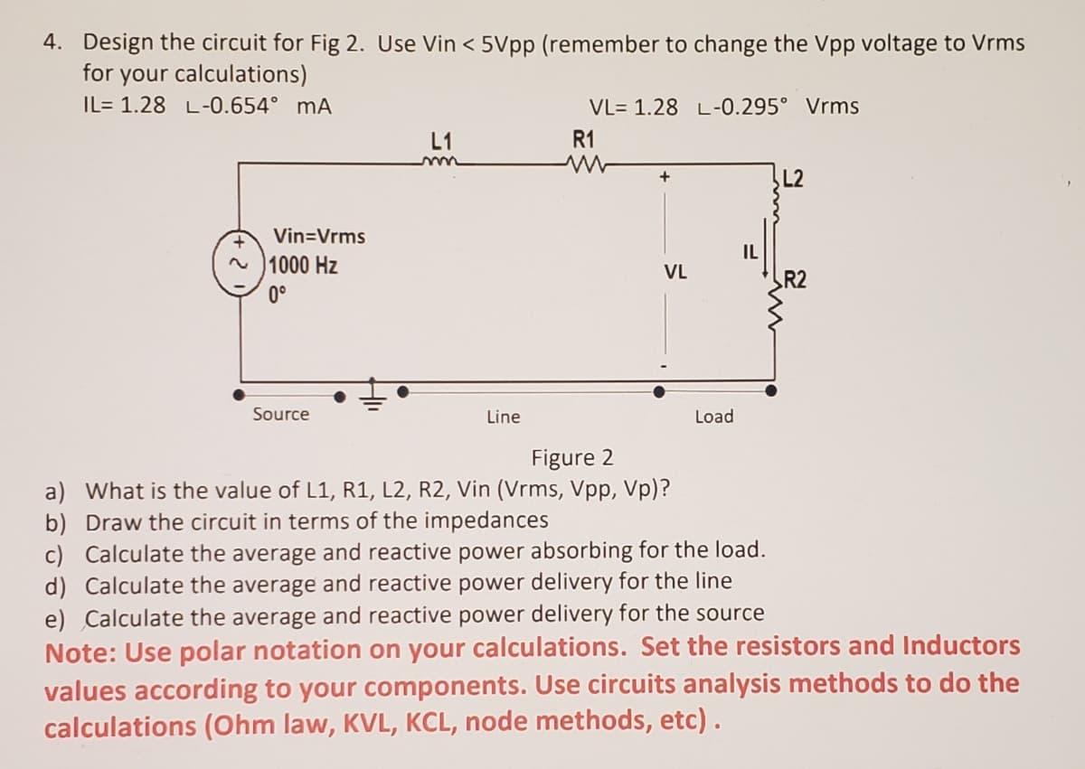 4. Design the circuit for Fig 2. Use Vin < 5Vpp (remember to change the Vpp voltage to Vrms
for your calculations)
IL= 1.28 L-0.654° mA
VL= 1.28 L-0.295° Vrms
L1
R1
+
Vin=Vrms
IL
1000 Hz
VL
R2
0°
Source
Line
Load
Figure 2
a) What is the value of L1, R1, L2, R2, Vin (Vrms, Vpp, Vp)?
b) Draw the circuit in terms of the impedances
c) Calculate the average and reactive power absorbing for the load.
d) Calculate the average and reactive power delivery for the line
e) Calculate the average and reactive power delivery for the source
Note: Use polar notation on your calculations. Set the resistors and Inductors
values according to your components. Use circuits analysis methods to do the
calculations (Ohm law, KVL, KCL, node methods, etc).
