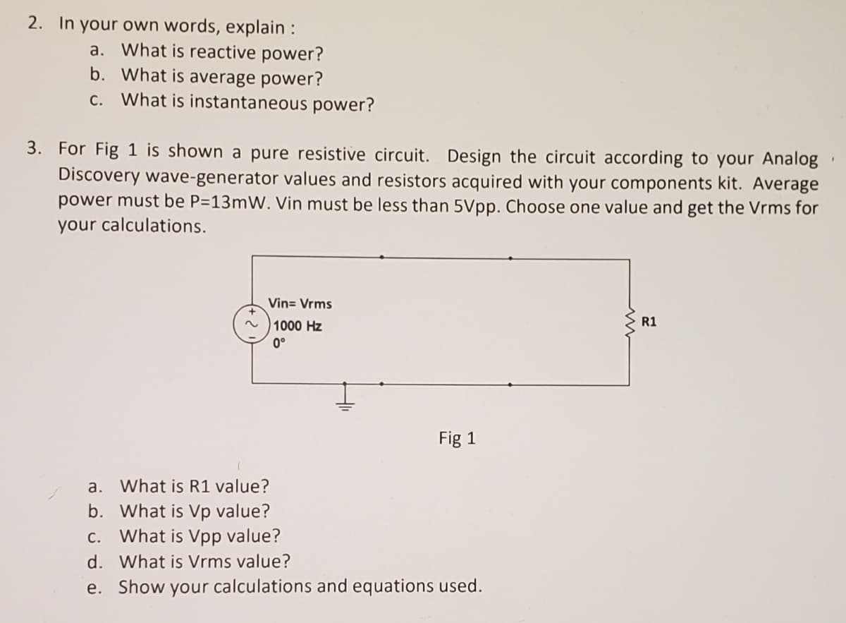 2. In your own words, explain :
a. What is reactive power?
b. What is average power?
c. What is instantaneous power?
3. For Fig 1 is shown a pure resistive circuit.
Discovery wave-generator values and resistors acquired with your components kit. Average
power must be P=13mW. Vin must be less than 5Vpp. Choose one value and get the Vrms for
your calculations.
Design the circuit according to your Analog
Vin= Vrms
1000 Hz
R1
0°
Fig 1
a. What is R1 value?
b. What is Vp value?
What is Vpp value?
С.
d. What is Vrms value?
e. Show your calculations and equations used.
