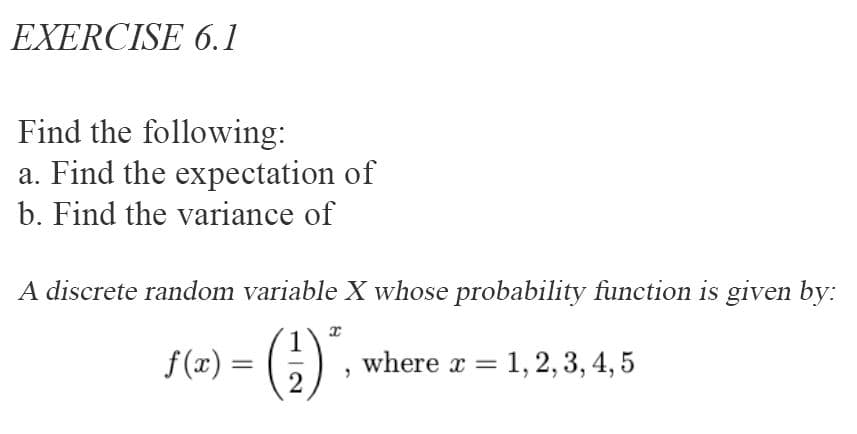 EXERCISE 6.1
Find the following:
a. Find the expectation of
b. Find the variance of
A discrete random variable X whose probability function is given by:
f (x) = (
where x = 1,2, 3, 4, 5
