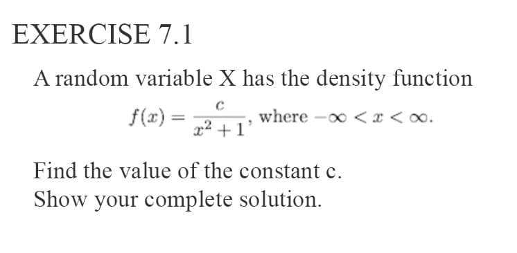 EXERCISE 7.1
A random variable X has the density function
f(x) =
where -o <x < oo.
x² + 1°
Find the value of the constant c.
Show your complete solution.
