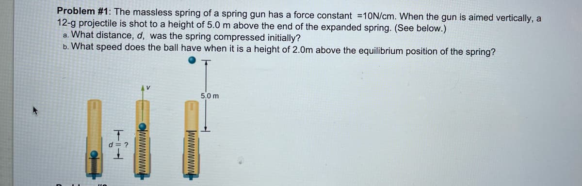 Problem #1: The massless spring of a spring gun has a force constant =10N/cm. When the gun is aimed vertically, a
12-g projectile is shot to a height of 5.0 m above the end of the expanded spring. (See below.)
a. What distance, d, was the spring compressed initially?
b. What speed does the ball have when it is a height of 2.0m above the equilibrium position of the spring?
5.0 m
d
NNNNNNNN
CNNNNNNN
