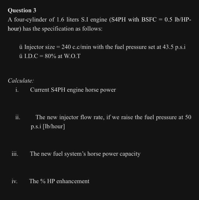 Question 3
A four-cylinder of 1.6 liters S.I engine (S4PH with BSFC = 0.5 lb/HP-
hour) has the specification as follows:
ü Injector size = 240 c.c/min with the fuel pressure set at 43.5 p.s.i
ü I.D.C = 80% at W.O.T
Calculate:
i.
Current S4PH engine horse power
ii.
The new injector flow rate, if we raise the fuel pressure at 50
p.s.i [lb/hour]
iii.
The new fuel system's horse power capacity
iv.
The % HP enhancement
