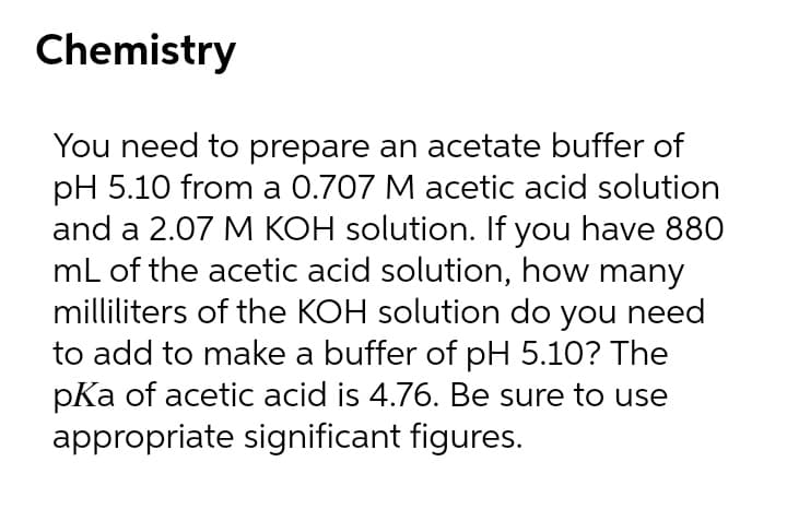 Chemistry
You need to prepare an acetate buffer of
pH 5.10 from a 0.707 M acetic acid solution
and a 2.07 M KOH solution. If you have 880
mL of the acetic acid solution, how many
milliliters of the KOH solution do you need
to add to make a buffer of pH 5.10? The
pKa of acetic acid is 4.76. Be sure to use
appropriate significant figures.
