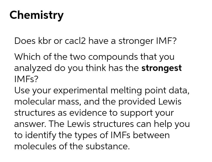 Chemistry
Does kbr or cacl2 have a stronger IMF?
Which of the two compounds that you
analyzed do you think has the strongest
IMFS?
Use your experimental melting point data,
molecular mass, and the provided Lewis
structures as evidence to support your
answer. The Lewis structures can help you
to identify the types of IMFS between
molecules of the substance.
