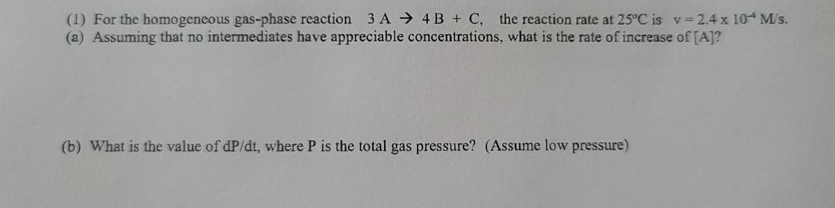 (1) For the homogeneous gas-phase reaction 3 A 4 B + C, the reaction rate at 25°C is v 2.4 x 10 M/s.
(a) Assuming that no intermediates have appreciable concentrations, what is the rate of increase of [A]?
(b) What is the value of dP/dt, where P is the total gas pressure? (Assume low pressure)
