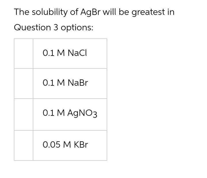 The solubility of AgBr will be greatest in
Question 3 options:
0.1 M NaCl
О.1 M NaBr
0.1 M AGNO3
0.05 М КBr
