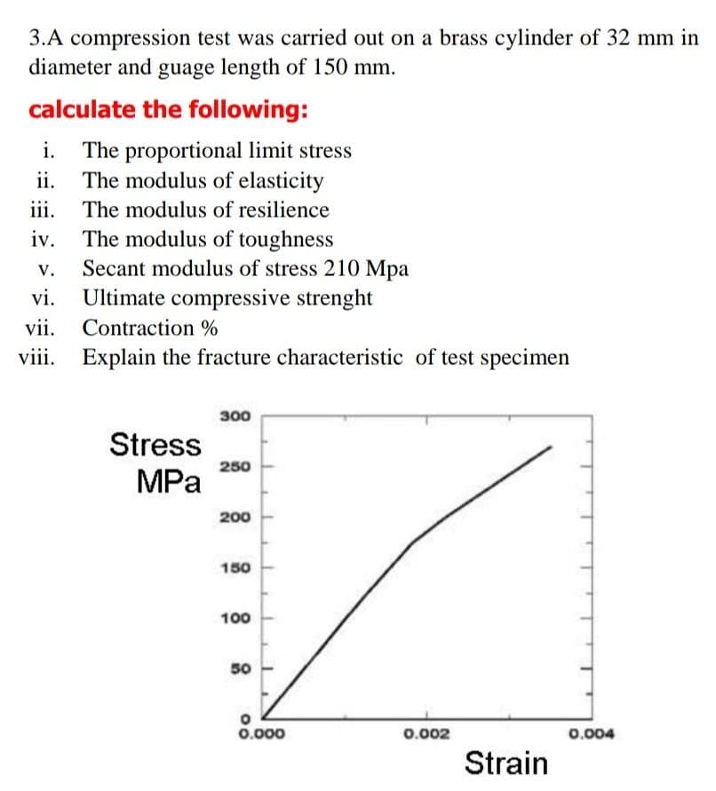 3.A compression test was carried out on a brass cylinder of 32 mm in
diameter and guage length of 150 mm.
calculate the following:
i. The proportional limit stress
ii. The modulus of elasticity
iii. The modulus of resilience
iv. The modulus of toughness
Secant modulus of stress 210 Mpa
vi. Ultimate compressive strenght
vii. Contraction %
Explain the fracture characteristic of test specimen
v.
viii.
300
Stress
250
MPа
200
150
100
50
0.000
0.002
0.004
Strain
