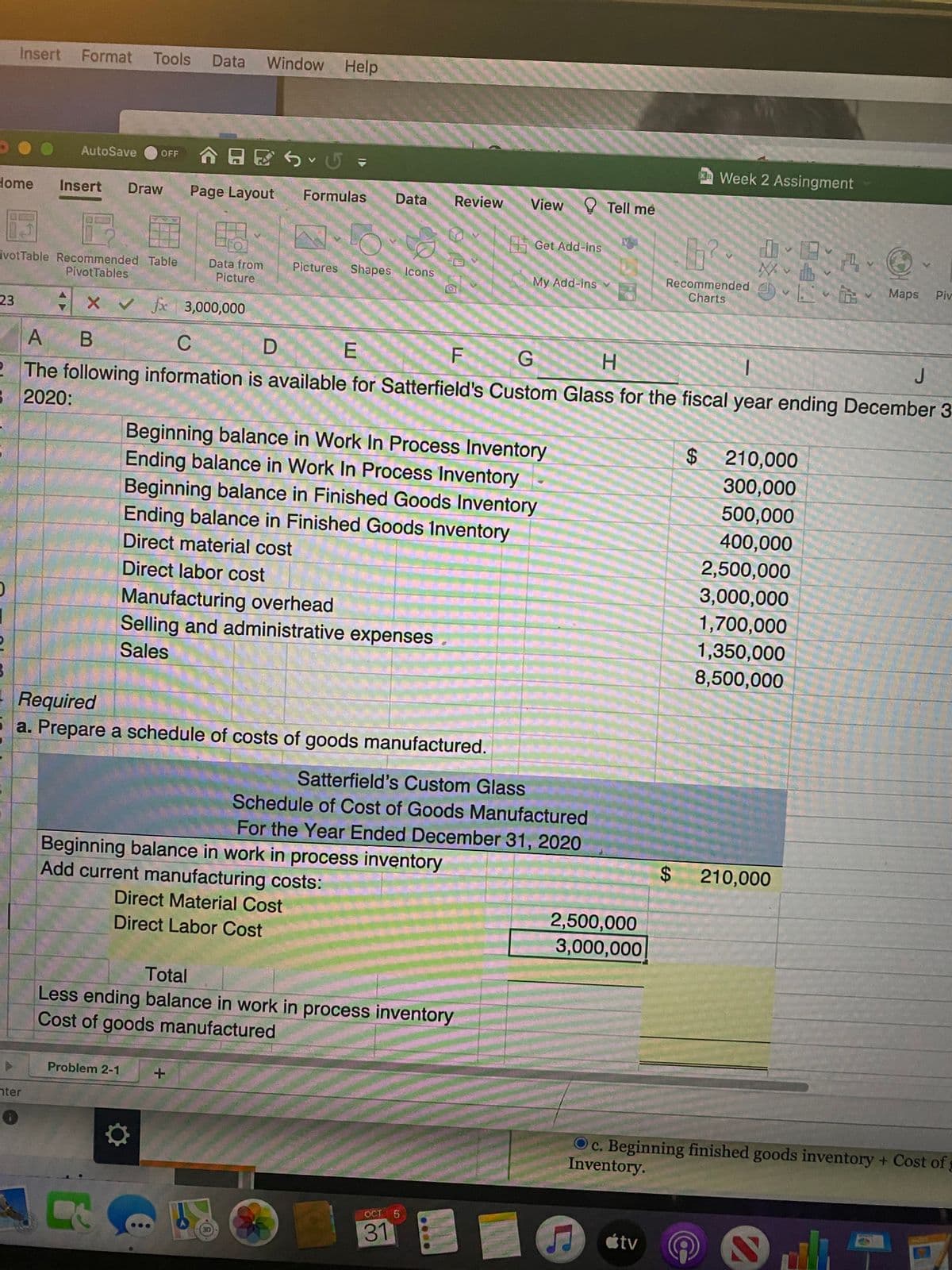 Insert
Format Tools
Data
Window Help
合日区ら、G =
Week 2 Assingment
AutoSave
OFF
Home
Insert
Draw
Page Layout
Formulas
Data
Review
View Y Tell me
Get Add-ins
ivotTable Recommended Table
PivotTables
Recommended v Maps
Charts
Data from
Picture
Pictures Shapes Icons
My Add-ins
Piv
23
X v fx 3,000,000
A B
D
F
H.
J
2 The following information is available for Satterfield's Custom Glass for the fiscal year ending December 3
B 2020:
Beginning balance in Work In Process Inventory
Ending balance in Work In Process Inventory
Beginning balance in Finished Goods Inventory
Ending balance in Finished Goods Inventory
$210,000
300,000
500,000
400,000
Direct material cost
2,500,000
Direct labor cost
3,000,000
Manufacturing overhead
Selling and administrative expenses
1,700,000
1,350,000
Sales
8,500,000
Required
5 a. Prepare a schedule of costs of goods manufactured.
Satterfield's Custom Glass
Schedule of Cost of Goods Manufactured
For the Year Ended December 31, 2020
Beginning balance in work in process inventory
Add current manufacturing costs:
$210,000
Direct Material Cost
2,500,000
3,000,000
Direct Labor Cost
Total
Less ending balance in work in process inventory
Cost of goods manufactured
Problem 2-1
nter
Oc. Beginning finished goods inventory + Cost of
Inventory.
OCT 5
31
étv
