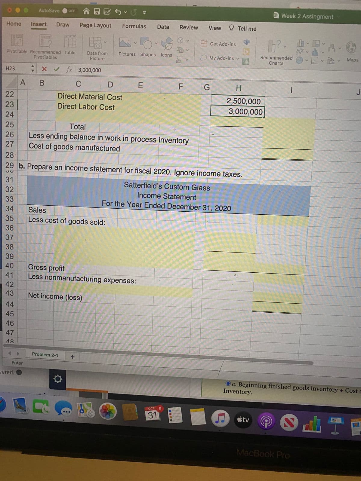 orF 合日区、U▼
Week 2 Assingment
AutoSave
Home
Insert
Draw
Page Layout
Formulas
Data
Review
View Tell me
Hi Get Add-ins
PivotTable Recommended Table
PivotTables
Recommended
Charts
*に、B、 Maps
Pictures Shapes Icons
Data from
Picture
My Add-ins v
H23
x v fx 3,000,000
A B
C
E
F G
H.
22
Direct Material Cost
2,500,000
3,000,000
23
Direct Labor Cost
24
25
Total
Less ending balance in work in process inventory
Cost of goods manufactured
26
27
28
29 b. Prepare an income statement for fiscal 2020. Ignore income taxes.
31
Satterfield's Custom Glass
32
Income Statement
33
For the Year Ended December 31, 2020
34
Sales
35
Less cost of goods sold:
36
37
38
39
Gross profit
Less nonmanufacturing expenses:
40
41
42
43
Net income (loss)
44
45
46
47
48
Problem 2-1
Enter
wered. O
Oc. Beginning finished goods inventory + Cost c
Inventory.
OCT
5.
31
étv
MacBook Pro
