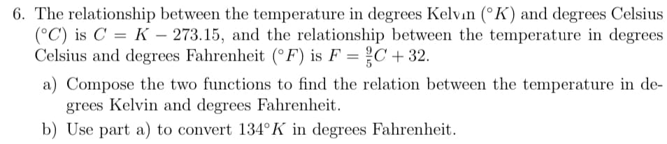 6. The relationship between the temperature in degrees Kelvın (°K) and degrees Celsius
(°C) is C = K – 273.15, and the relationship between the temperature in degrees
Celsius and degrees Fahrenheit (°F) is F = C+ 32.
a) Compose the two functions to find the relation between the temperature in de-
grees Kelvin and degrees Fahrenheit.
b) Use part a) to convert 134°K in degrees Fahrenheit.
