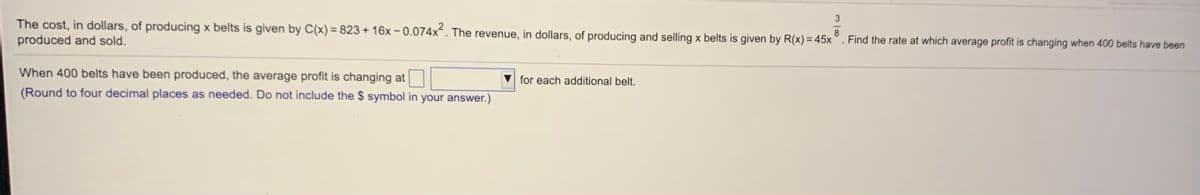 3
The cost, in dollars, of producing x belts is given by C(x) = 823 + 16x – 0.074x“. The revenue, in dollars, of producing and selling x belts is given by R(x) = 45x
produced and sold.
8
Find the rate at which average profit is changing when 400 belts have been
When 400 belts have been produced, the average profit is changing at
for each additional belt.
(Round to four decimal places as needed. Do not include the $ symbol in your answer.)
