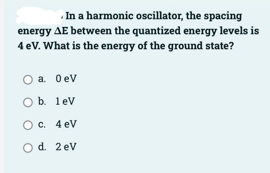 In a harmonic oscillator, the spacing
energy AE between the quantized energy levels is
4 eV. What is the energy of the ground state?
O a. 0 eV
O b. 1 eV
O c. 4 eV
O d. 2 eV