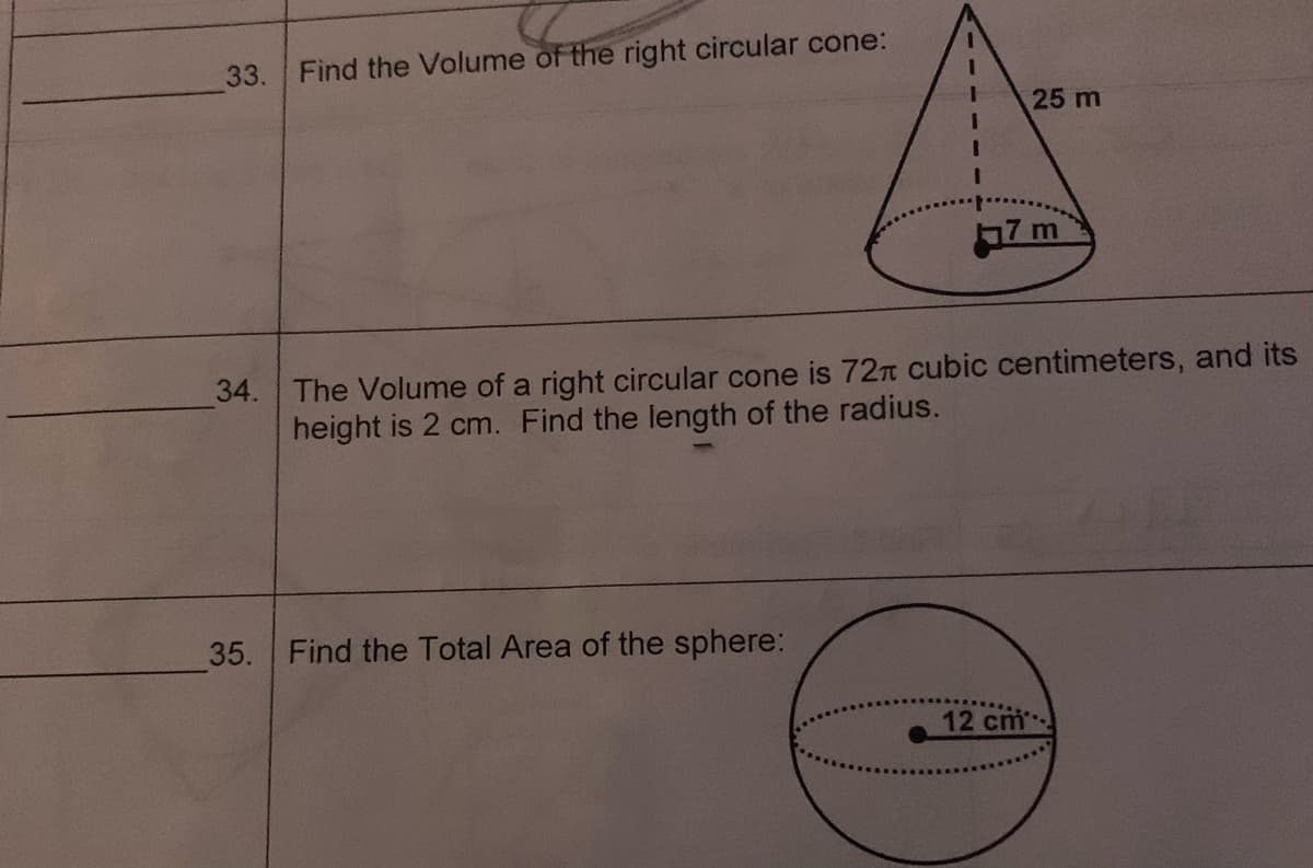 33. Find the Volume of the right circular cone:
34.
35. Find the Total Area of the sphere:
25 m
17 m
The Volume of a right circular cone is 72 cubic centimeters, and its
height is 2 cm. Find the length of the radius.
12 cm