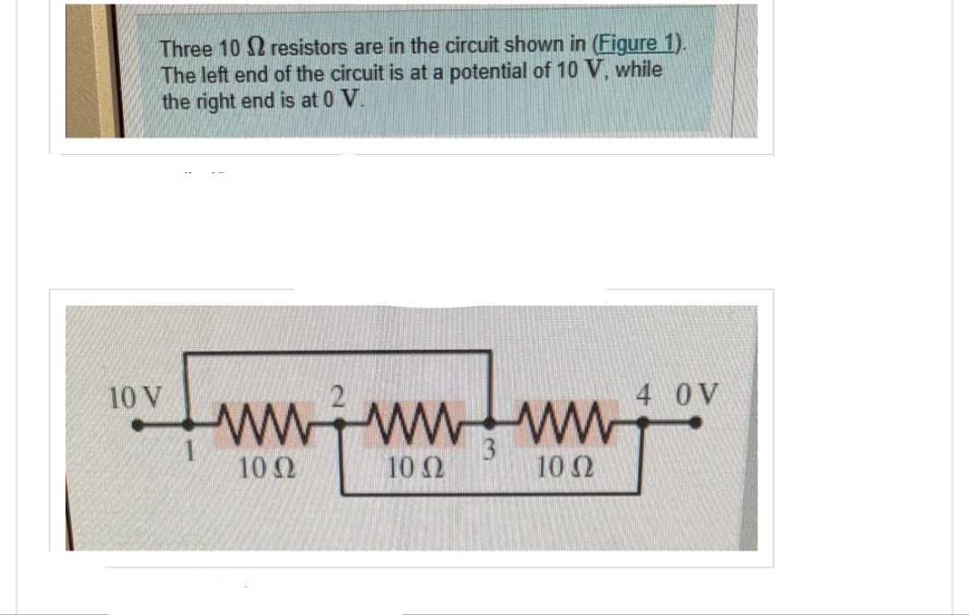 Three 102 resistors are in the circuit shown in (Figure 1).
The left end of the circuit is at a potential of 10 V, while
the right end is at 0 V.
10 V
wwwwww
10 Q2
100
3
1002
4 0 V