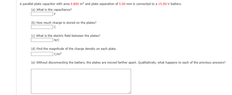 A parallel-plate capacitor with area 0.800 m² and plate separation of 5.00 mm is connected to a 15.00-V battery.
(a) What is the capacitance?
F
(b) How much charge is stored on the plates?
|c
(c) What is the electric field between the plates?
N/C
(d) Find the magnitude of the charge density on each plate.
c/m²
(e) Without disconnecting the battery, the plates are moved farther apart. Qualitatively, what happens to each of the previous answers?