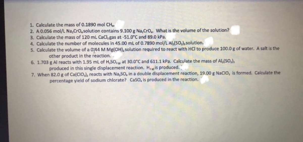1. Calculate the mass of 0.1890 mol CH,
2. A0.056 mol/L Na,Cro,solution contains 9.100 g Na,Cro,. What is the volume of the solution?
3. Calculate the mass of 120 mL CaCl, gas at-51.0°C and 89.0 kPa.
4. Calculate the number of molecules in 45.00 mL of 0.7890 mol/L Al,(SO,), solution.
5. Calculate the volume of a 0744 M Mg(OH), solution required to react with HCl to produce 100.0 g of water. A salt is the
other product in the reaction..
6. 1.703 g Al reacts with 1.95 mL of H,SO, at 30.0°C and 611.1 kPa. Calculate the mass of Al,(SO,),
produced in this single displacement reaction. H, is produced.
7. When 82.0g of Ca(CIO,), reacts with Na,SO, in a double displacement reaction, 19.00 g NaCIO, is formed. Calculate the
percentage yield of sodium chlorate? CaSo, is produced in the reaction.

