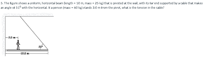 5. The figure shows a uniform, horizontal beam (length = 10 m, mass = 25 kg) that is pivoted at the wall, with its far end supported by a cable that makes
an angle of 51° with the horizontal. If a person (mass = 60 kg) stands 3.0 m from the pivot, what is the tension in the cable?
-30 m
51
100 m–
