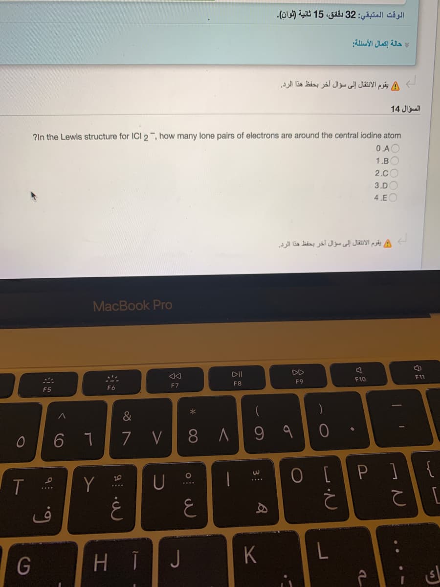 الوقت المتبقي: 32 دقائق، 15 ثانية )ثوان(.
حالة إكمال الأسئلة
/ يقوم الانتقال إلى سؤال آخر بحفظ هذا الرد.
السؤال 14
?In the Lewis structure for ICI 2, how many lone pairs of electrons are around the central iodine atom
0.A
1.B
2.CO
3.DO
4.EO
A يقوم الانتقال إلى سؤال آخر بحفظ هذا الرد.
MacBook Pro
DII
DD
F11
F10
F8
F9
F6
F7
F5
*
&
V 8 A
9 9
O [P]{
[
20
Y
G
H I
J
K
3
