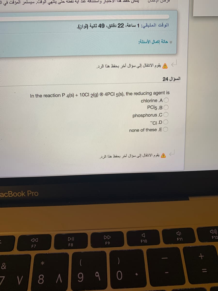 واستئنافه عنذ آية نقطة حتى ينتهي الوقت. سیستمر المؤقت في ال
يمكن حفط هذا
الوقت المتبقي: 1 ساعة، 2 2 دقائق، 49 ثانية )ثوان(.
حالة إكمال الأسئلة
يقوم الانتقال إلى سؤال آخر بحفظ هذا الرد.
السؤال 24
In the reaction P 4(s) + 10CI 2(g) ® 4PCI 5(s), the reducing agent is
chlorine .A
PCI5 .B
phosphorus.C
"CI.D
none of these .E
يقوم الانتقال إلى سؤال آخر بحفظ هذا الرد.
acBook Pro
DII
DD
F11
F12
F9
F10
F7
F8
&
)
%3D
و 9 |۸ 78 7
