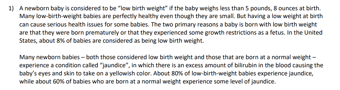 1) A newborn baby is considered to be "low birth weight" if the baby weighs less than 5 pounds, 8 ounces at birth.
Many low-birth-weight babies are perfectly healthy even though they are small. But having a low weight at birth
can cause serious health issues for some babies. The two primary reasons a baby is born with low birth weight
are that they were born prematurely or that they experienced some growth restrictions as a fetus. In the United
States, about 8% of babies are considered as being low birth weight.
Many newborn babies – both those considered low birth weight and those that are born at a normal weight –
experience a condition called "jaundice", in which there is an excess amount of bilirubin in the blood causing the
baby's eyes and skin to take on a yellowish color. About 80% of low-birth-weight babies experience jaundice,
while about 60% of babies who are born at a normal weight experience some level of jaundice.
