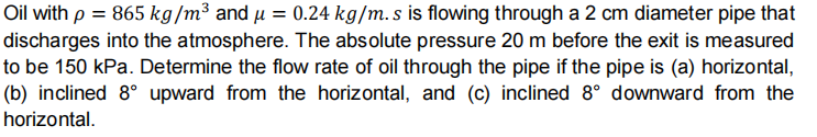 Oil with p = 865 kg/m³ and µ = 0.24 kg/m. s is flowing through a 2 cm diameter pipe that
discharges into the atmosphere. The absolute pressure 20 m before the exit is measured
to be 150 kPa. Determine the flow rate of oil through the pipe if the pipe is (a) horizontal,
(b) inclined 8° upward from the horizontal, and (c) inclined 8° downward from the
horizontal.
