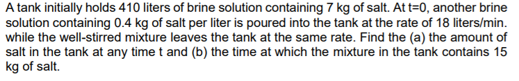 A tank initially holds 410 liters of brine solution containing 7 kg of salt. At t=0, another brine
solution containing 0.4 kg of salt per liter is poured into the tank at the rate of 18 liters/min.
while the well-stirred mixture leaves the tank at the same rate. Find the (a) the amount of
salt in the tank at any time t and (b) the time at which the mixture in the tank contains 15
kg of salt.
