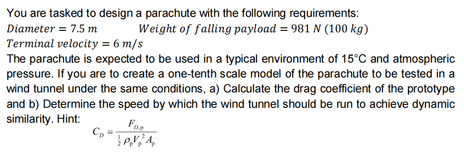You are tasked to design a parachute with the following requirements:
Weight of falling payload = 981 N (100 kg)
Diameter = 7.5 m
Terminal velocity = 6 m/s
The parachute is expected to be used in a typical environment of 15°C and atmospheric
pressure. If you are to create a one-tenth scale model of the parachute to be tested in a
wind tunnel under the same conditions, a) Calculate the drag coefficient of the prototype
and b) Determine the speed by which the wind tunnel should be run to achieve dynamic
similarity. Hint:
C, =
p' P
