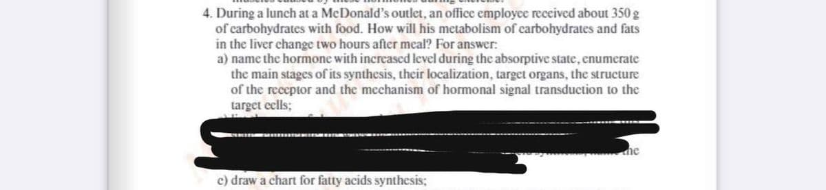 4. During a lunch at a MeDonald's outlet, an office employce received about 350 g
of carbohydrates with food. How will his metabolism of carbohydrates and fats
in the liver change two hours after meal? For answer:
a) name the hormone with increased level during the absorptive state, enumerate
the main stages of its synthesis, their localization, target organs, the structure
of the receptor and the mechanism of hormonal signal transduction to the
target eells;
he
c) draw a chart for fatty acids synthesis;
