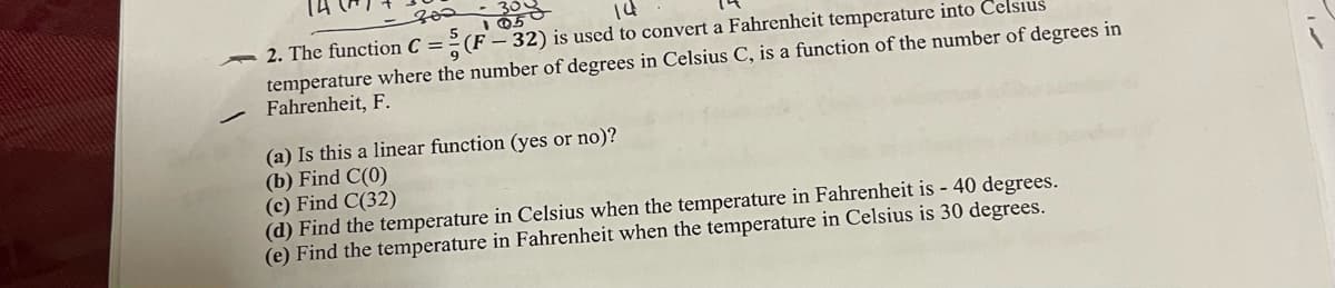 2. The function C = ² (F – 32) is used to convert a Fahrenheit temperature into Celsius
temperature where the number of degrees in Celsius C, is a function of the number of degrees in
Fahrenheit, F.
(a) Is this a linear function (yes or no)?
(b) Find C(0)
(c) Find C(32)
(d) Find the temperature in Celsius when the temperature in Fahrenheit is - 40 degrees.
(e) Find the temperature in Fahrenheit when the temperature in Celsius is 30 degrees.
