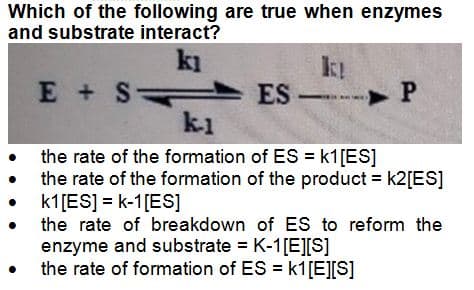 Which of the following are true when enzymes
and substrate interact?
kı
E + S
●
ES-
-P
k-1
the rate of the formation of ES = k1 [ES]
the rate of the formation of the product = k2[ES]
k1 [ES] = k-1 [ES]
the rate of breakdown of ES to reform the
enzyme and substrate = K-1[E][S]
the rate of formation of ES = k1[E][S]