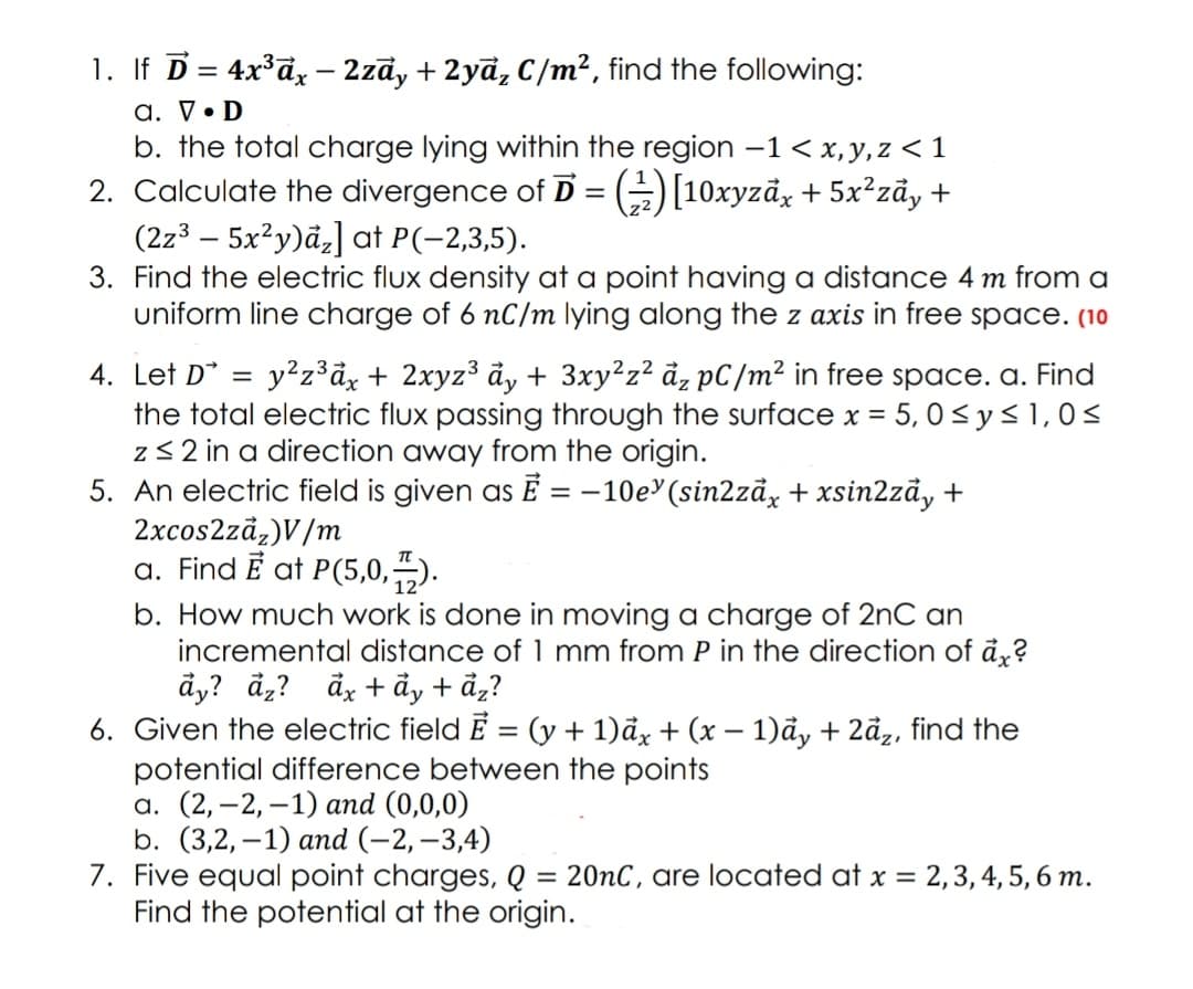 1. If D= 4x°d, - 2zā, + 2yā, C/m², find the following:
a. V• D
b. the total charge lying within the region –1 < x, y,z < 1
2. Calculate the divergence of D = (=)[10xyzāx + 5x²zãy +
(2z³ – 5x²y)åz] at P(-2,3,5).
3. Find the electric flux density at a point having a distance
uniform line charge of 6 nC/m lying along the z axis in free space. (10
-
m from a
4. Let D*
the total electric flux passing through the surface x = 5, 0< ys 1,0<
z3 2 in a direction away from the origin.
5. An electric field is given as Ē = –10e'(sin2zāx + xsin2zåy +
2xcos2zdz)V/m
a. Find E at P(5,0,).
y²z°dx + 2xyz3 ảy + 3xy²z? đz pC/m² in free space. a. Find
b. How much work is done in moving a charge of 2nC an
incremental distance of 1 mm from P in the direction of ảỵ?
åy? đ,? đg + đy + ảạ?
6. Given the electric field E = (y + 1)đx + (x – 1)ả, + 2ã,, find the
potential difference between the points
а. (2, —2, —1) and (0,0,0)
b. (3,2, -1) апd (-2, -3,4)
7. Five equal point charges, Q = 20nC, are located at x = 2,3, 4, 5, 6 m.
Find the potential at the origin.
%3D
