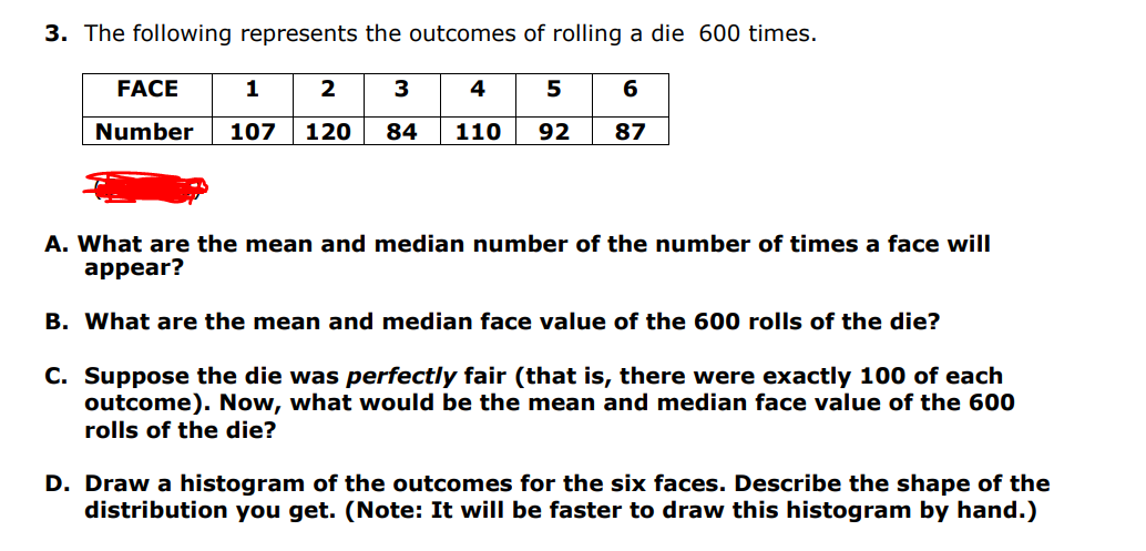 3. The following represents the outcomes of rolling a die 600 times.
FACE
1
2
3
Number 107 120 84
4
6
110 92 87
A. What are the mean and median number of the number of times a face will
appear?
B. What are the mean and median face value of the 600 rolls of the die?
C. Suppose the die was perfectly fair (that is, there were exactly 100 of each
outcome). Now, what would be the mean and median face value of the 600
rolls of the die?
D. Draw a histogram of the outcomes for the six faces. Describe the shape of the
distribution you get. (Note: It will be faster to draw this histogram by hand.)