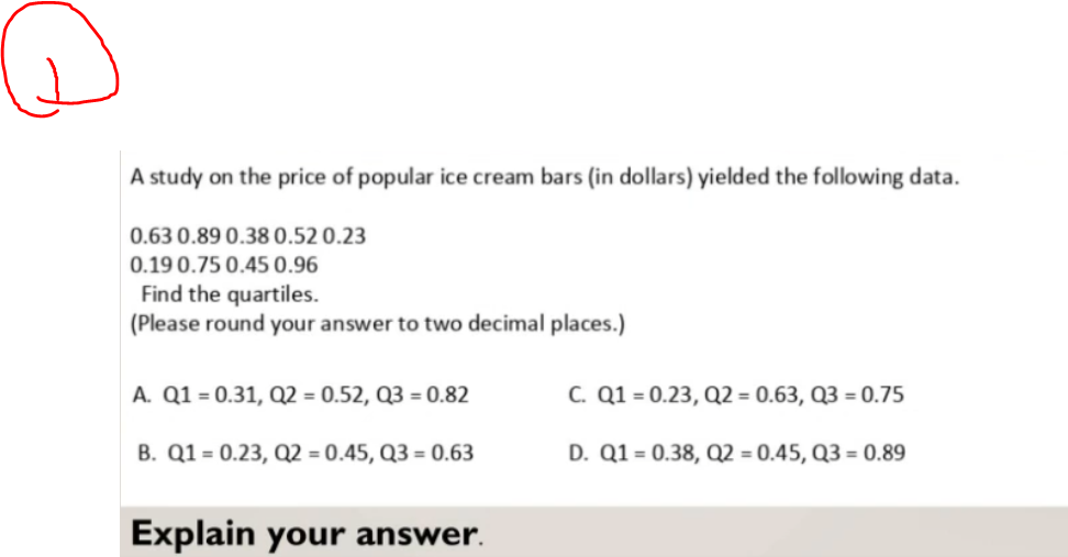 A study on the price of popular ice cream bars (in dollars) yielded the following data.
0.63 0.89 0.38 0.52 0.23
0.19 0.75 0.45 0.96
Find the quartiles.
(Please round your answer to two decimal places.)
A. Q1 = 0.31, Q2 = 0.52, Q3 = 0.82
B. Q1 = 0.23, Q2 = 0.45, Q3 = 0.63
Explain your answer.
C. Q1 = 0.23, Q2 = 0.63, Q3 = 0.75
D. Q1 = 0.38, Q2 = 0.45, Q3= 0.89