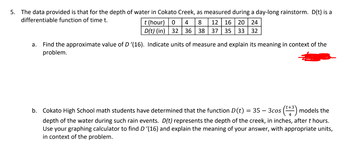 5. The data provided is that for the depth of water in Cokato Creek, as measured during a day-long rainstorm. D(t) is a
differentiable function of time t.
t (hour) 0 4 8 12 16 20 24
D(t) (in) 32 36 38 37 35 33 32
a. Find the approximate value of D '(16). Indicate units of measure and explain its meaning in context of the
problem.
b. Cokato High School math students have determined that the function D(t) = 35 - 3cos (+³) models the
depth of the water during such rain events. D(t) represents the depth of the creek, in inches, after t hours.
Use your graphing calculator to find D '(16) and explain the meaning of your answer, with appropriate units,
in context of the problem.