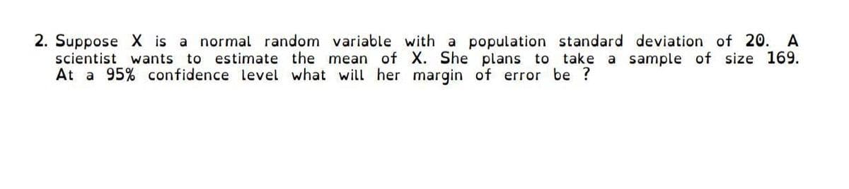 2. Suppose X is a normal random variable with a population standard deviation of 20. A
scientist wants
to estimate the mean of X. She plans to take a sample of size 169.
At a 95% confidence level what will her margin of error be ?
