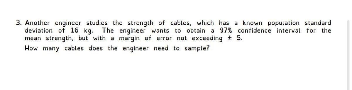 3. Another engineer studies the strength of cables, which has a known population standard
deviation of 16 kg.
mean strength, but with a margin of error not exceeding 5.
How many cables does the engineer need to sample?
The engineer wants to obtain a 97% confidence interval for the
