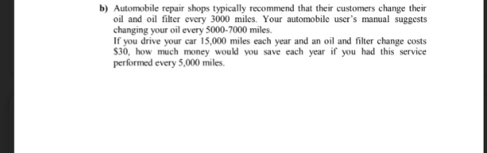 b) Automobile repair shops typically recommend that their customers change their
oil and oil filter every 3000 miles. Your automobile user's manual suggests
changing your oil every 5000-7000 miles.
If you drive your car 15,000 miles each year and an oil and filter change costs
$30, how much money would you save each year if you had this service
performed every 5,000 miles.
