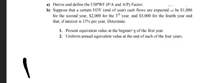 a) Derive and define the USPWF (P/A and A/P) Factor.
b) Suppose that a certain EOY (end of year) cash flows are expected w be $1,000
for the second year, $2,000 for the 3rd year, and S3,000 for the fourth year and
that, if interest is 15% per year, Determine
1. Present equivalent value at the beginni-g of the first year
2. Uniform annual equivalent value at the end of each of the four years.
