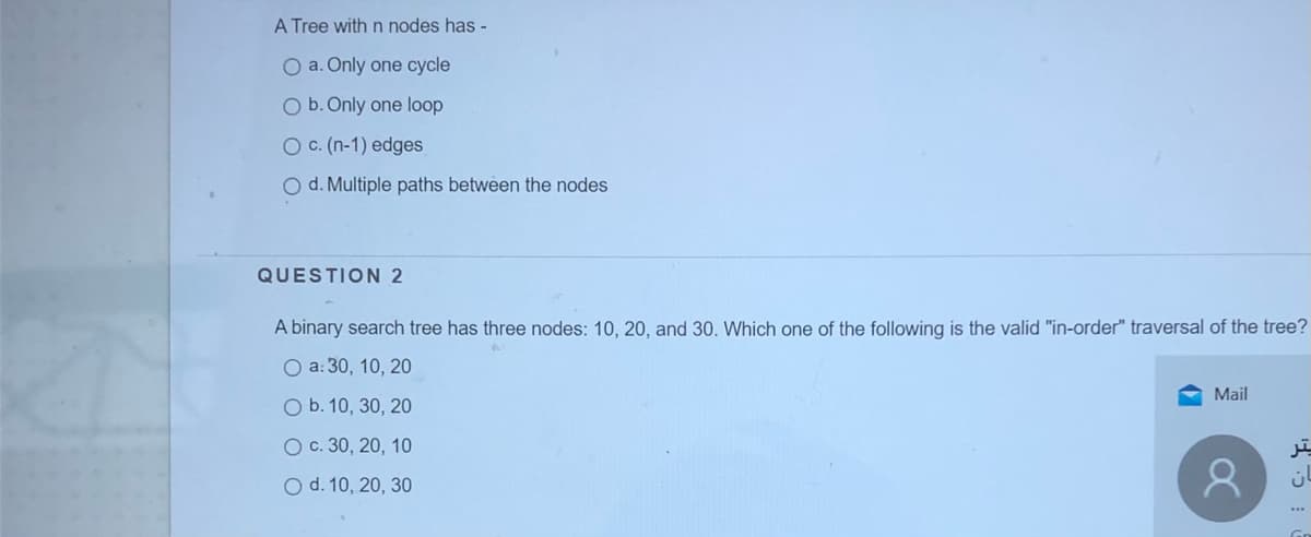 A Tree with n nodes has -
O a. Only one cycle
O b. Only one loop
O C. (n-1) edges
O d. Multiple paths between the nodes
QUESTION 2
A binary search tree has three nodes: 10, 20, and 30. Which one of the following is the valid "in-order" traversal of the tree?
O a: 30, 10, 20
Mail
O b. 10, 30, 20
O c. 30, 20, 10
O d. 10, 20, 30
