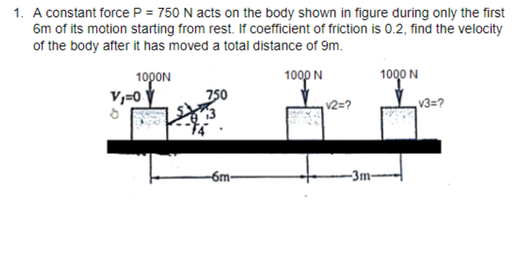 1. A constant force P = 750 N acts on the body shown in figure during only the first
6m of its motion starting from rest. If coefficient of friction is 0.2, find the velocity
of the body after it has moved a total distance of 9m.
1000N
1000 N
1000 N
V,=0 V
750
v2=?
V3=?
-6m-
-3m-
