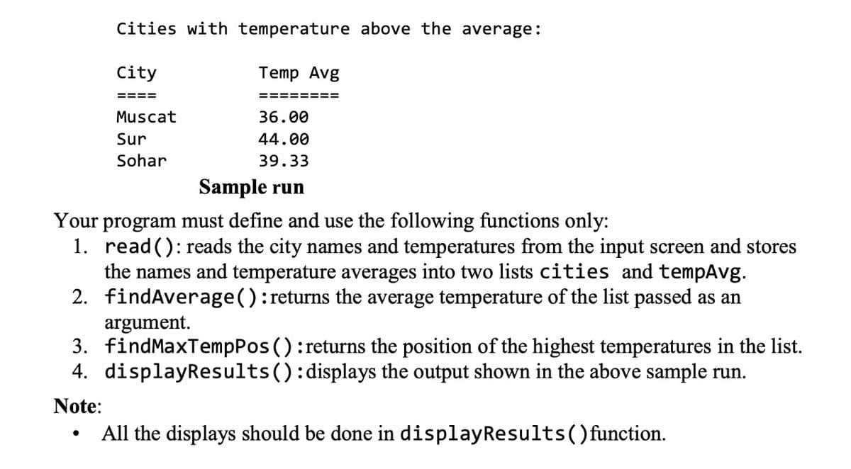 Cities with temperature above the average:
City
Temp Avg
====
===== ===
Muscat
36.00
Sur
44.00
Sohar
39.33
Sample run
Your program must define and use the following functions only:
1. read(): reads the city names and temperatures from the input screen and stores
the names and temperature averages into two lists cities and tempAvg.
2. findAverage():returns the average temperature of the list passed as an
argument.
3. findMaxTempPos ():returns the position of the highest temperatures in the list.
4. displayResults():displays the output shown in the above sample run.
Note:
All the displays should be done in displayResults()function.
