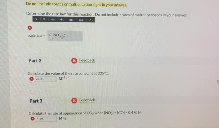 Do not include spaces or multiplication signs in your answer.
Determine the rate law for this reaction. Do not include states of matter or spaces in your answer.
+.
log.
cos.
K[NO,]2
Rate law =
Part 2
Feedback
Calculate the value of the rate constant at 225°C.
M-'s-
20.81
Part 3
Feedback
Calculate the rate of appearance of CO2 when (NO2) = [CO) - 0.470M.
4,59
M/S

