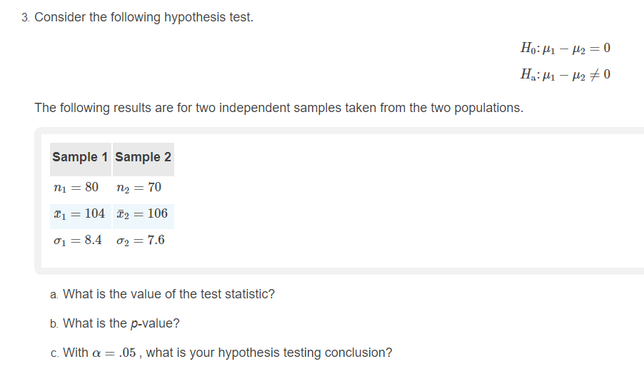 3. Consider the following hypothesis test.
Ho:µ1 – H2 = 0
Ha: µ1 – H2 7 0
The following results are for two independent samples taken from the two populations.
Sample 1 Sample 2
ni = 80 n2 = 70
21 = 104 T2 = 106
01 = 8.4 o2 = 7.6
a. What is the value of the test statistic?
b. What is the p-value?
c. With a = .05 , what is your hypothesis testing conclusion?

