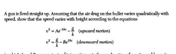 A gun is fired straight up. Assuming that the air drag on the bullet varies quadratically with
speed, show that the speed varies with height according to the equations
v = Ae g
(upward motton)
k
%3D
2 =.
(downward motion)
-Bek
