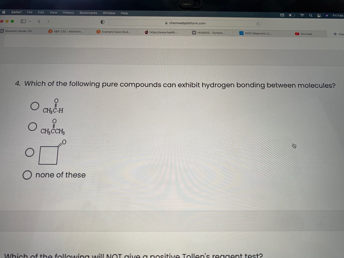 marvu
Safari
File
Edit
View
History
Bookmarks
Window
Help
Fri Feb
A chemwebplatform.com
M Question Mode: Fill..
B A&P 230 - Mid Term..
® Example Case Stud..
https://www.health....
M HIV/AIDS - Sympto...
AIDS Diagnosis | U.
D YouTube
* Che
4. Which of the following pure compounds can exhibit hydrogen bonding between molecules?
CH;C-H
CH;CCH;
O none of these
Which of the following wilL NOT give a positive Tollen's reggent test?
