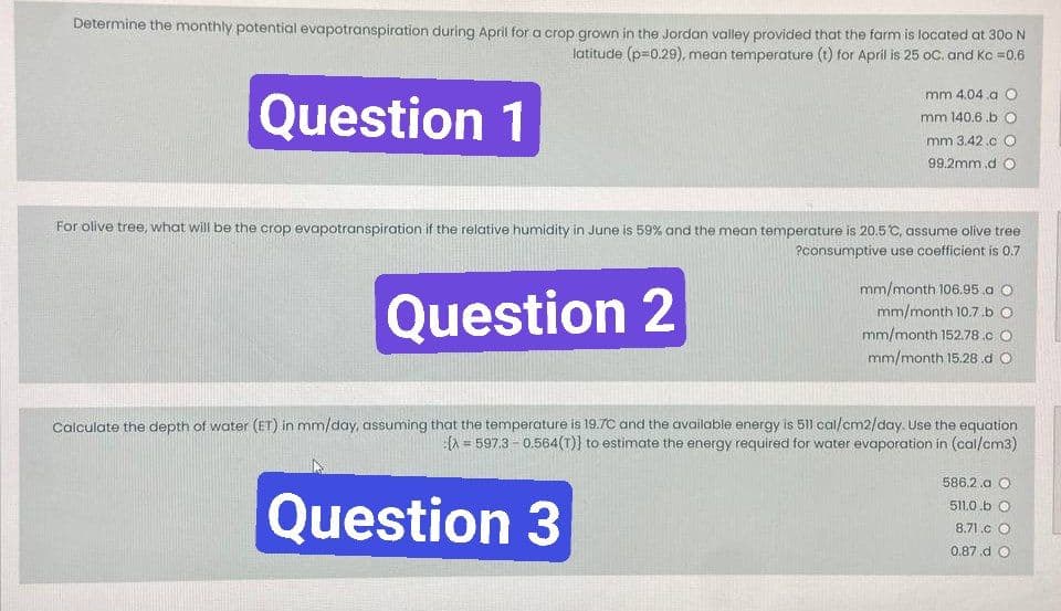 Determine the monthly potential evapotranspiration during April for a crop grown in the Jordan valley provided that the farm is located at 300 N
latitude (p=0.29), mean temperature (t) for April is 25 oC. and Kc = 0.6
Question 1
mm 4.04.a O
mm 140.6.b O
mm 3.42.c O
99.2mm.d O
For olive tree, what will be the crop evapotranspiration if the relative humidity in June is 59% and the mean temperature is 20.5°C, assume olive tree
?consumptive use coefficient is 0.7
Question 2
mm/month 106.95.a O
mm/month 10.7.b O
mm/month 152.78.c O
mm/month 15.28.d O
Calculate the depth of water (ET) in mm/day, assuming that the temperature is 19.7C and the available energy is 511 cal/cm2/day. Use the equation
(>= 597.3 -0.564(T)} to estimate the energy required for water evaporation in (cal/cm3)
Question 3
586.2.a O
511.0.b O
8.71.c O
0.87.d O