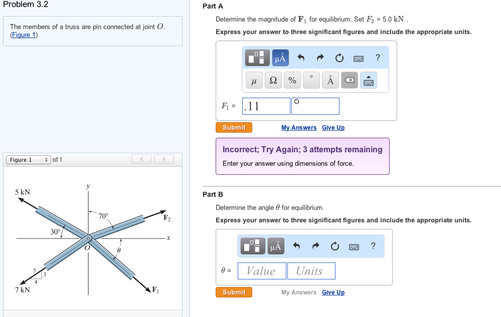 Problem 3.2
The members of a truss are pin connected at joint O.
(Figure 1)
Figure 1
5 kN
7 kN
of 1
30°
70°
Part A
Determine the magnitude of F₁ for equilibrium. Set F₂ = 5.0 kN
Express your answer to three significant figures and include the appropriate units.
F₁=11
Submit
Part B
μ
0 =
μA
Ω %
Submit
Incorrect; Try Again; 3 attempts remaining
Enter your answer using dimensions of force.
O
ī μA
Value
Determine the angle for equilibrium.
Express your answer to three significant figures and include the appropriate units.
Å
My Answers Give Up
Units
?
My Answers Give Up
?
